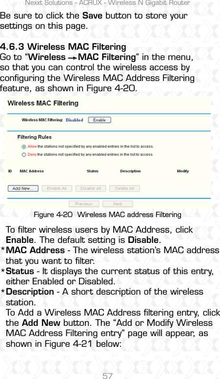 Nexxt Solutions - ACRUX - Wireless N Gigabit Router57Be sure to click the Save button to store your settings on this page.4.6.3 Wireless MAC Filtering Go to “Wireless    MAC Filtering” in the menu, so that you can control the wireless access by conﬁguring the Wireless MAC Address Filtering feature, as shown in Figure 4-20.To ﬁlter wireless users by MAC Address, click Enable. The default setting is Disable.MAC Address - The wireless station’s MAC address that you want to ﬁlter. Status - It displays the current status of this entry, either Enabled or Disabled.Description - A short description of the wireless station. To Add a Wireless MAC Address ﬁltering entry, click the Add New button. The “Add or Modify Wireless MAC Address Filtering entry” page will appear, as shown in Figure 4-21 below: Figure 4-20  Wireless MAC address Filtering***