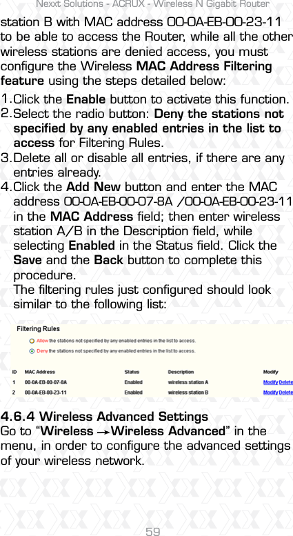 Nexxt Solutions - ACRUX - Wireless N Gigabit Router59station B with MAC address 00-0A-EB-00-23-11 to be able to access the Router, while all the other wireless stations are denied access, you must conﬁgure the Wireless MAC Address Filtering feature using the steps detailed below:4.6.4 Wireless Advanced SettingsGo to “Wireless    Wireless Advanced” in the menu, in order to conﬁgure the advanced settings of your wireless network.Click the Enable button to activate this function.Select the radio button: Deny the stations not speciﬁed by any enabled entries in the list to access for Filtering Rules.Delete all or disable all entries, if there are any entries already.Click the Add New button and enter the MAC address 00-0A-EB-00-07-8A /00-0A-EB-00-23-11 in the MAC Address ﬁeld; then enter wireless station A/B in the Description ﬁeld, while selecting Enabled in the Status ﬁeld. Click the Save and the Back button to complete this procedure.The ﬁltering rules just conﬁgured should look similar to the following list:1.2.3.4. 