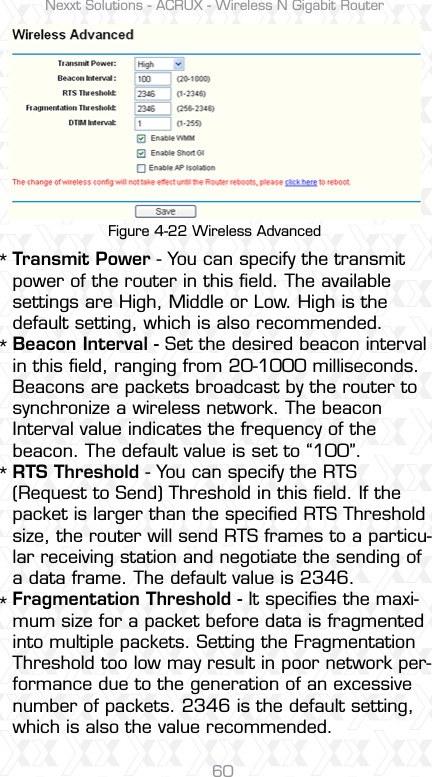 Nexxt Solutions - ACRUX - Wireless N Gigabit Router60Transmit Power - You can specify the transmit power of the router in this ﬁeld. The available settings are High, Middle or Low. High is the default setting, which is also recommended.Beacon Interval - Set the desired beacon interval in this ﬁeld, ranging from 20-1000 milliseconds. Beacons are packets broadcast by the router to synchronize a wireless network. The beacon Interval value indicates the frequency of the beacon. The default value is set to “100”. RTS Threshold - You can specify the RTS (Request to Send) Threshold in this ﬁeld. If the packet is larger than the speciﬁed RTS Threshold size, the router will send RTS frames to a particu-lar receiving station and negotiate the sending of a data frame. The default value is 2346. Fragmentation Threshold - It speciﬁes the maxi-mum size for a packet before data is fragmented into multiple packets. Setting the Fragmentation Threshold too low may result in poor network per-formance due to the generation of an excessive number of packets. 2346 is the default setting, which is also the value recommended. ****Figure 4-22 Wireless Advanced
