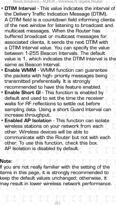 Nexxt Solutions - ACRUX - Wireless N Gigabit Router61DTIM Interval - This value indicates the interval of the Delivery Trafﬁc Indication Message (DTIM). A DTIM ﬁeld is a countdown ﬁeld informing clients of the next window for listening to broadcast and multicast messages. When the Router has buffered broadcast or multicast messages for associated clients, it sends the next DTIM with a DTIM Interval value. You can specify the value between 1-255 Beacon Intervals. The default value is 1, which indicates the DTIM Interval is the same as Beacon Interval. Enable WMM - WMM function can guarantee the packets with high- priority messages being transmitted preferentially. It is strongly recommended to have this feature enabled.Enable Short GI - This function is enabled by default and used to set the time the receiver waits for RF reﬂections to settle out before sampling data. Using a short Guard Interval can increase throughput. Enabled AP Isolation - This function can isolate wireless stations on your network from each other. Wireless devices will be able to communicate with the Router but not with each other. To use this function, check this box. AP Isolation is disabled by default.****Note:If you are not really familiar with the setting of the items in this page, it is strongly recommended to keep the default values unchanged; otherwise, it may result in lower wireless network performance.