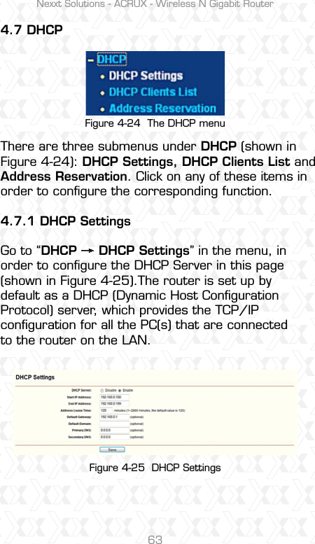 Nexxt Solutions - ACRUX - Wireless N Gigabit Router634.7 DHCPThere are three submenus under DHCP (shown in Figure 4-24): DHCP Settings, DHCP Clients List and Address Reservation. Click on any of these items in order to conﬁgure the corresponding function.4.7.1 DHCP SettingsGo to “DHCP     DHCP Settings” in the menu, in order to conﬁgure the DHCP Server in this page (shown in Figure 4-25).The router is set up by default as a DHCP (Dynamic Host Conﬁguration Protocol) server, which provides the TCP/IP conﬁguration for all the PC(s) that are connected to the router on the LAN.Figure 4-24  The DHCP menuFigure 4-25  DHCP Settings 