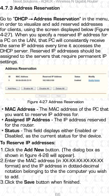 Nexxt Solutions - ACRUX - Wireless N Gigabit Router66To Reserve IP addresses:4.7.3 Address ReservationGo to “DHCP    Address Reservation” in the menu, in order to visualize and add reserved addresses for clients, using the screen displayed below (Figure 4-27). When you specify a reserved IP address for a PC on the LAN, that PC will consistently receive the same IP address every time it accesses the DHCP server. Reserved IP addresses should be assigned to the servers that require permanent IP settings. Figure 4-27 Address ReservationMAC Address - The MAC address of the PC that you want to reserve IP address for.Assigned IP Address - The IP address reserved for the router.Status - This ﬁeld displays either Enabled or Disabled, as the current status for the device.Click the Add New button. (The dialog box as shown in ﬁgure 4-28 will appear).Enter the MAC address (in XX-XX-XX-XX-XX-XX format) and the IP address in dotted-decimal notation belonging to the the computer you wish to add. Click the Save button when ﬁnished. *1.*2.*3.