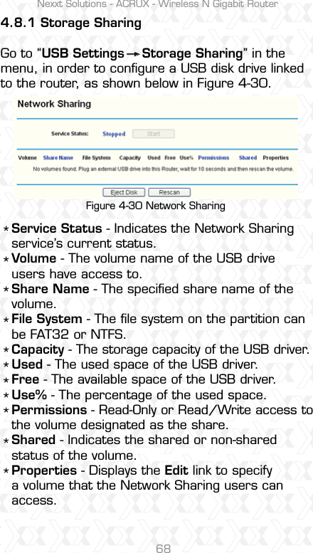 Nexxt Solutions - ACRUX - Wireless N Gigabit Router68Figure 4-30 Network SharingService Status - Indicates the Network Sharing service’s current status. Volume - The volume name of the USB drive users have access to. Share Name - The speciﬁed share name of the volume. File System - The ﬁle system on the partition can be FAT32 or NTFS. Capacity - The storage capacity of the USB driver.Used - The used space of the USB driver. Free - The available space of the USB driver. Use% - The percentage of the used space. Permissions - Read-Only or Read/Write access to the volume designated as the share. Shared - Indicates the shared or non-shared status of the volume.Properties - Displays the Edit link to specify a volume that the Network Sharing users can access.***********4.8.1 Storage Sharing  Go to “USB Settings    Storage Sharing” in the menu, in order to conﬁgure a USB disk drive linked to the router, as shown below in Figure 4-30. 