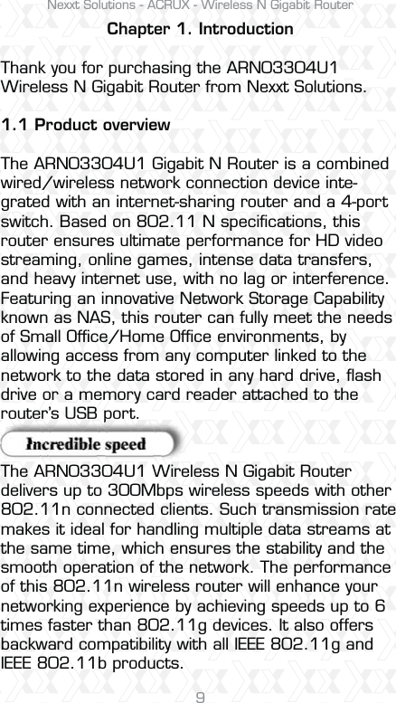 Nexxt Solutions - ACRUX - Wireless N Gigabit Router9Chapter 1. IntroductionThank you for purchasing the ARN03304U1 Wireless N Gigabit Router from Nexxt Solutions.1.1 Product overviewThe ARN03304U1 Gigabit N Router is a combined wired/wireless network connection device inte-grated with an internet-sharing router and a 4-port switch. Based on 802.11 N speciﬁcations, this router ensures ultimate performance for HD video streaming, online games, intense data transfers, and heavy internet use, with no lag or interference. Featuring an innovative Network Storage Capability known as NAS, this router can fully meet the needs of Small Ofﬁce/Home Ofﬁce environments, by allowing access from any computer linked to the network to the data stored in any hard drive, ﬂash drive or a memory card reader attached to the router’s USB port.The ARN03304U1 Wireless N Gigabit Router delivers up to 300Mbps wireless speeds with other 802.11n connected clients. Such transmission rate makes it ideal for handling multiple data streams at the same time, which ensures the stability and the smooth operation of the network. The performance of this 802.11n wireless router will enhance your networking experience by achieving speeds up to 6 times faster than 802.11g devices. It also offers backward compatibility with all IEEE 802.11g and IEEE 802.11b products.router s USB port.oupUSrt