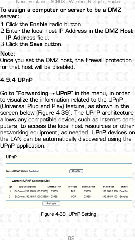 Nexxt Solutions - ACRUX - Wireless N Gigabit Router82Note: Once you set the DMZ host, the ﬁrewall protection for that host will be disabled.4.9.4 UPnPGo to “Forwarding    UPnP” in the menu, in order to visualize the information related to the UPnP (Universal Plug and Play) feature, as shown in the screen below (Figure 4-39). The UPnP architecture allows any compatible device, such as Internet com-puters, to access the local host resources or other networking equipment, as needed. UPnP devices on the LAN can be automatically discovered using the UPnP application. To assign a computer or server to be a DMZ server:1.2.3.Click the Enable radio buttonEnter the local host IP Address in the DMZ Host IP Address ﬁeld.Click the Save button. Figure 4-39  UPnP Setting