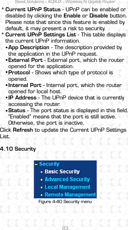 Nexxt Solutions - ACRUX - Wireless N Gigabit Router83**Current UPnP Status - UPnP can be enabled or disabled by clicking the Enable or Disable button. Please note that since this feature is enabled by default, it may present a risk to security. Current UPnP Settings List - This table displays the current UPnP information.Click Refresh to update the Current UPnP Settings List.4.10 SecurityApp Description - The description provided by the application in the UPnP request.External Port - External port, which the router opened for the application.Protocol - Shows which type of protocol is opened.Internal Port - Internal port, which the router opened for local host.IP Address - The UPnP device that is currently accessing the router.Status - The port status is displayed in this ﬁeld. “Enabled” means that the port is still active. Otherwise, the port is inactive.ssssssFigure 4-40 Security menu