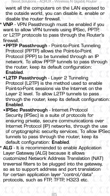 Nexxt Solutions - ACRUX - Wireless N Gigabit Router85want all the computers on the LAN exposed to the outside world, you can disable it. enable or disable the router ﬁrewall.PPTP Passthrough - Point-to-Point Tunneling Protocol (PPTP) allows the Point-to-Point Protocol (PPP) to be tunneled through an IP network. To allow PPTP tunnels to pass through the router, keep its default conﬁguration: Enabled. L2TP Passthrough - Layer 2 Tunneling Protocol (L2TP) is the method used to enable Point-to-Point sessions via the Internet on the Layer 2 level. To allow L2TP tunnels to pass through the router, keep its default conﬁguration: Enabled.IPSec Passthrough - Internet Protocol Security (IPSec) is a suite of protocols for ensuring private, secure communications over Internet Protocol (IP) networks, through the use of cryptographic security services. To allow IPSec tunnels to pass through the router, keep its default conﬁguration: Enabled.sss**VNP - VPN Passthrough must be enabled if you want to allow VPN tunnels using IPSec, PPTP, or L2TP protocols to pass through the Router’s ﬁrewall.ALG - It is recommended to enable Application Layer Gateway (ALG) because it allowscustomized Network Address Translation (NAT) traversal ﬁlters to be plugged into the gateway, so as to support address and port translation for certain application layer “control/data” protocols, such as FTP, TFTP, H323 etc. 