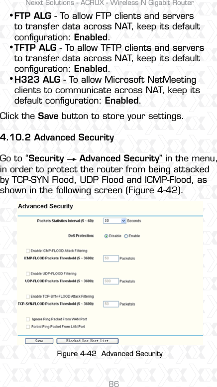 Nexxt Solutions - ACRUX - Wireless N Gigabit Router86Click the Save button to store your settings.4.10.2 Advanced SecurityGo to “Security     Advanced Security” in the menu, in order to protect the router from being attacked by TCP-SYN Flood, UDP Flood and ICMP-Flood, as shown in the following screen (Figure 4-42). FTP ALG - To allow FTP clients and servers to transfer data across NAT, keep its default conﬁguration: Enabled. TFTP ALG - To allow TFTP clients and servers to transfer data across NAT, keep its default conﬁguration: Enabled.H323 ALG - To allow Microsoft NetMeeting clients to communicate across NAT, keep its default conﬁguration: Enabled.sss Figure 4-42  Advanced Security