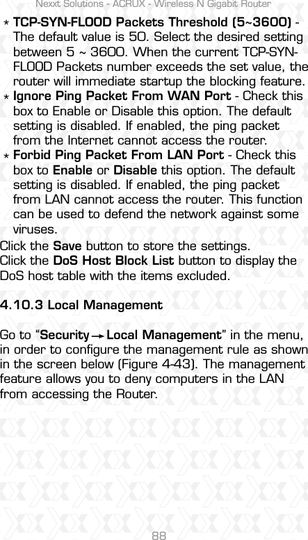 Nexxt Solutions - ACRUX - Wireless N Gigabit Router88Click the Save button to store the settings.Click the DoS Host Block List button to display the DoS host table with the items excluded.4.10.3 Local ManagementGo to “Security    Local Management” in the menu, in order to conﬁgure the management rule as shown in the screen below (Figure 4-43). The management feature allows you to deny computers in the LAN from accessing the Router.*** TCP-SYN-FLOOD Packets Threshold (5~3600) - The default value is 50. Select the desired setting between 5 ~ 3600. When the current TCP-SYN-FLOOD Packets number exceeds the set value, the router will immediate startup the blocking feature. Ignore Ping Packet From WAN Port - Check this box to Enable or Disable this option. The default setting is disabled. If enabled, the ping packet from the Internet cannot access the router. Forbid Ping Packet From LAN Port - Check this box to Enable or Disable this option. The default setting is disabled. If enabled, the ping packet from LAN cannot access the router. This function can be used to defend the network against some viruses.