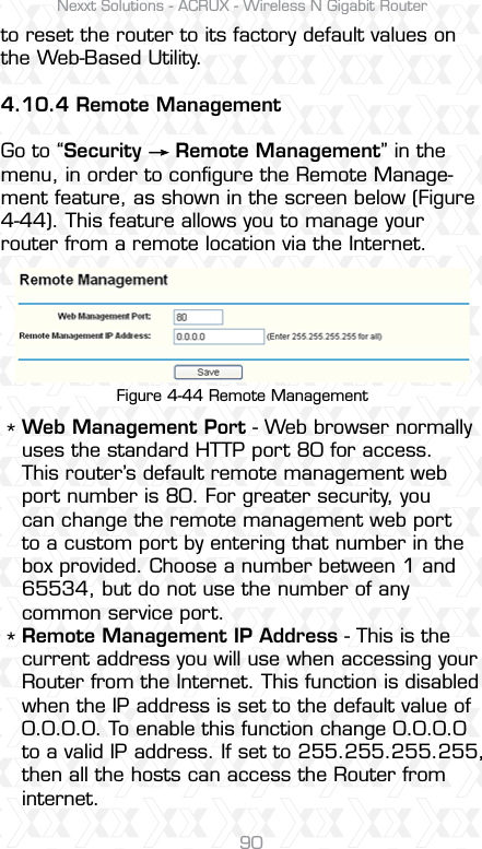 Nexxt Solutions - ACRUX - Wireless N Gigabit Router90Figure 4-44 Remote Managementto reset the router to its factory default values on the Web-Based Utility.4.10.4 Remote ManagementGo to “Security     Remote Management” in the menu, in order to conﬁgure the Remote Manage-ment feature, as shown in the screen below (Figure 4-44). This feature allows you to manage your router from a remote location via the Internet. **Web Management Port - Web browser normally uses the standard HTTP port 80 for access. This router’s default remote management web port number is 80. For greater security, you can change the remote management web port to a custom port by entering that number in the box provided. Choose a number between 1 and 65534, but do not use the number of any common service port. Remote Management IP Address - This is the current address you will use when accessing your Router from the Internet. This function is disabled when the IP address is set to the default value of 0.0.0.0. To enable this function change 0.0.0.0 to a valid IP address. If set to 255.255.255.255, then all the hosts can access the Router from internet. 