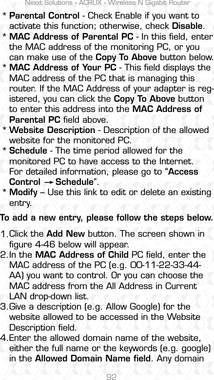 Nexxt Solutions - ACRUX - Wireless N Gigabit Router921.2.3.4.******Parental Control - Check Enable if you want to activate this function; otherwise, check Disable. MAC Address of Parental PC - In this ﬁeld, enter the MAC address of the monitoring PC, or you can make use of the Copy To Above button below. MAC Address of Your PC - This ﬁeld displays the MAC address of the PC that is managing this router. If the MAC Address of your adapter is reg-istered, you can click the Copy To Above button to enter this address into the MAC Address of Parental PC ﬁeld above. Website Description - Description of the allowed website for the monitored PC. Schedule - The time period allowed for the monitored PC to have access to the Internet. For detailed information, please go to “Access Control     Schedule”. Modify – Use this link to edit or delete an existing entry. Click the Add New button. The screen shown in ﬁgure 4-46 below will appear.In the MAC Address of Child PC ﬁeld, enter the MAC address of the PC (e.g. 00-11-22-33-44-AA) you want to control. Or you can choose the MAC address from the All Address in Current LAN drop-down list.Give a description (e.g. Allow Google) for the website allowed to be accessed in the Website Description ﬁeld.Enter the allowed domain name of the website, either the full name or the keywords (e.g. google) in the Allowed Domain Name ﬁeld. Any domain  To add a new entry, please follow the steps below.