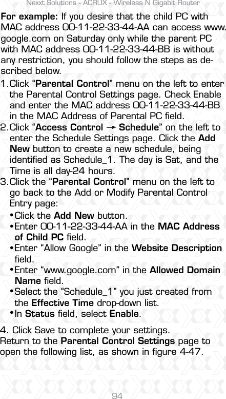 Nexxt Solutions - ACRUX - Wireless N Gigabit Router94Click “Parental Control” menu on the left to enter the Parental Control Settings page. Check Enable and enter the MAC address 00-11-22-33-44-BB in the MAC Address of Parental PC ﬁeld.Click “Access Control     Schedule” on the left to enter the Schedule Settings page. Click the Add New button to create a new schedule, being identiﬁed as Schedule_1. The day is Sat, and the Time is all day-24 hours. Click the “Parental Control” menu on the left to go back to the Add or Modify Parental Control Entry page:4. Click Save to complete your settings.Return to the Parental Control Settings page to open the following list, as shown in ﬁgure 4-47.For example: If you desire that the child PC with MAC address 00-11-22-33-44-AA can access www.google.com on Saturday only while the parent PC with MAC address 00-11-22-33-44-BB is without any restriction, you should follow the steps as de-scribed below.1.2.3. Click the Add New button. Enter 00-11-22-33-44-AA in the MAC Address of Child PC ﬁeld. Enter “Allow Google” in the Website Description ﬁeld. Enter “www.google.com” in the Allowed Domain Name ﬁeld. Select the “Schedule_1” you just created from the Effective Time drop-down list. In Status ﬁeld, select Enable.ssssss