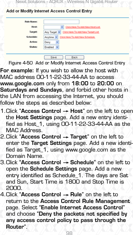 Nexxt Solutions - ACRUX - Wireless N Gigabit Router98Click “Access Control     Host” on the left to open the Host Settings page. Add a new entry identi-ﬁed as Host_1, using 00-11-22-33-44-AA as the MAC Address. Click “Access Control     Target” on the left to enter the Target Settings page. Add a new identi-ﬁed as Target_1, using www.google.com as the Domain Name. Click “Access Control     Schedule” on the left to open the Schedule Settings page. Add a new entry identiﬁed as Schedule_1. The days are Sat and Sun, Start Time is 1800 and Stop Time is 2000.Click “Access Control     Rule” on the left to return to the Access Control Rule Management page. Select “Enable Internet Access Control” and choose “Deny the packets not speciﬁed by any access control policy to pass through the Router”.For example: If you wish to allow the host with MAC address 00-11-22-33-44-AA to access www.google.com only from 18:00 to 20:00 on Saturdays and Sundays, and forbid other hosts in the LAN from accessing the Internet, you should follow the steps as described below:1.2.3.4.Figure 4-50  Add or Modify Internet Access Control Entry    