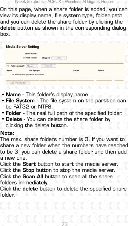 Nexxt Solutions - ACRUX - Wireless N Gigabit Router73On this page, when a share folder is added, you can view its display name, ﬁle system type, folder path and you can delete the share folder by clicking the delete button as shown in the corresponding dialog box. Name - This folder’s display name. File System - The ﬁle system on the partition can be FAT32 or NTFS. Folder - The real full path of the speciﬁed folder. Delete - You can delete the share folder by clicking the delete button.ssssNote:The max. share folders number is 3. If you want to share a new folder when the numbers have reached to be 3, you can delete a share folder and then add a new one. Click the Start button to start the media server. Click the Stop button to stop the media server. Click the Scan All button to scan all the share folders immediately. Click the delete button to delete the speciﬁed share folder.