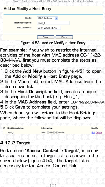 Nexxt Solutions - ACRUX - Wireless N Gigabit Router101Figure 4-53  Add or Modify a Host EntryFor example: If you wish to restrict the internet activities of the host with MAC address 00-11-22-33-44-AA, ﬁrst you must complete the steps as described below: When done, you will return to the Host Settings page, where the following list will be displayed.4.12.2 TargetGo to menu “Access Control    Target”, in order to visualize and set a Target list, as shown in the screen below (ﬁgure 4-54). The target list is necessary for the Access Control Rule.Click the Add New button in ﬁgure 4-51 to open the Add or Modify a Host Entry page. In the Mode ﬁeld, select MAC Address from the drop-down list. In the Host Description ﬁeld, create a unique description for the host (e.g. Host_1). In the MAC Address ﬁeld, enter 00-11-22-33-44-AA. Click Save to complete your settings.1.2.3.4.5. 