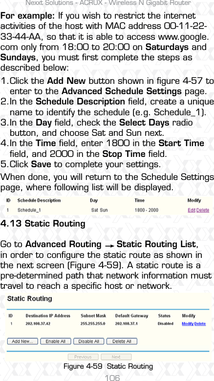 Nexxt Solutions - ACRUX - Wireless N Gigabit Router106Click the Add New button shown in ﬁgure 4-57 to enter to the Advanced Schedule Settings page.In the Schedule Description ﬁeld, create a unique name to identify the schedule (e.g. Schedule_1). In the Day ﬁeld, check the Select Days radio button, and choose Sat and Sun next. In the Time ﬁeld, enter 1800 in the Start Time ﬁeld, and 2000 in the Stop Time ﬁeld. Click Save to complete your settings.When done, you will return to the Schedule Settings page, where following list will be displayed.4.13 Static RoutingGo to Advanced Routing     Static Routing List, in order to conﬁgure the static route as shown in the next screen (Figure 4-59). A static route is a pre-determined path that network information must travel to reach a speciﬁc host or network.For example: If you wish to restrict the internet activities of the host with MAC address 00-11-22-33-44-AA, so that it is able to access www.google.com only from 18:00 to 20:00 on Saturdays and Sundays, you must ﬁrst complete the steps as described below:1.2.3.4.5.Figure 4-59  Static Routing 