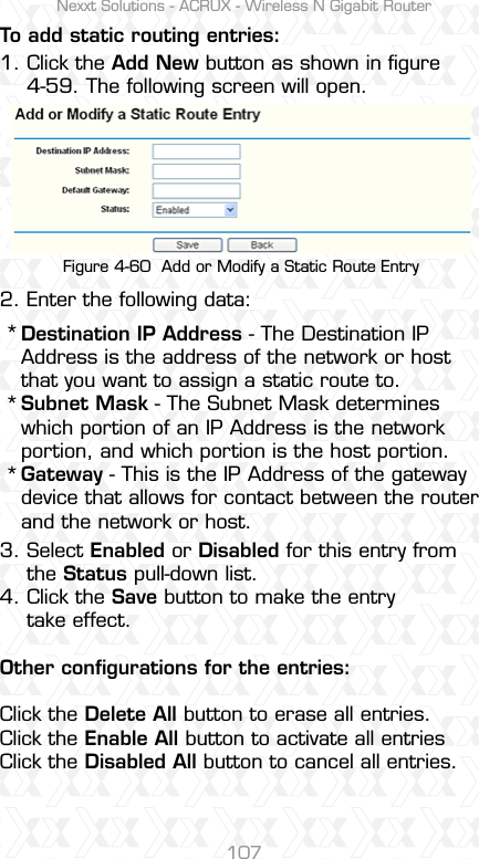 Nexxt Solutions - ACRUX - Wireless N Gigabit Router107To add static routing entries:1. Click the Add New button as shown in ﬁgure     4-59. The following screen will open.2. Enter the following data:Figure 4-60  Add or Modify a Static Route EntryDestination IP Address - The Destination IP Address is the address of the network or host that you want to assign a static route to.Subnet Mask - The Subnet Mask determines which portion of an IP Address is the network portion, and which portion is the host portion.Gateway - This is the IP Address of the gateway device that allows for contact between the router and the network or host.3. Select Enabled or Disabled for this entry from     the Status pull-down list.4. Click the Save button to make the entry     take effect.Other conﬁgurations for the entries: Click the Delete All button to erase all entries.Click the Enable All button to activate all entriesClick the Disabled All button to cancel all entries.***