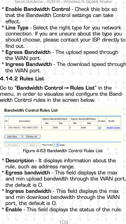 Nexxt Solutions - ACRUX - Wireless N Gigabit Router109Enable Bandwidth Control - Check this box so that the Bandwidth Control settings can take effect.Line Type - Select the right type for you network connection. If you are unsure about the type you should choose, please contact your ISP directly to ﬁnd out.Egress Bandwidth - The upload speed through the WAN port.Ingress Bandwidth - The download speed through the WAN port.Description - It displays information about the rule, such as address range.Egress bandwidth - This ﬁeld displays the max and min upload bandwidth through the WAN port, the default is 0.Ingress bandwidth - This ﬁeld displays the max and min download bandwidth through the WAN port, the default is 0.Enable - This ﬁeld displays the status of the rule.4.14.2 Rules ListGo to “Bandwidth Control    Rules List” in the menu, in order to visualize and conﬁgure the Band-width Control rules in the screen below.******** Figure 4-63 Bandwidth Control Rules List