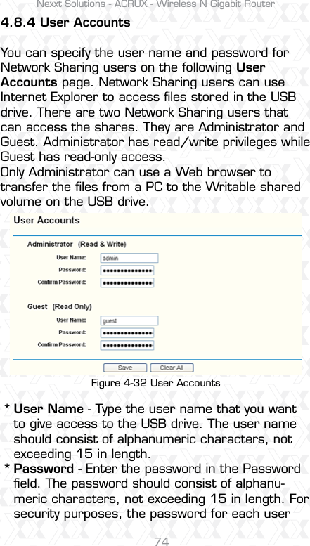 Nexxt Solutions - ACRUX - Wireless N Gigabit Router744.8.4 User AccountsYou can specify the user name and password for Network Sharing users on the following User Accounts page. Network Sharing users can use Internet Explorer to access ﬁles stored in the USB drive. There are two Network Sharing users that can access the shares. They are Administrator and Guest. Administrator has read/write privileges while Guest has read-only access. Only Administrator can use a Web browser to transfer the ﬁles from a PC to the Writable shared volume on the USB drive.Figure 4-32 User AccountsUser Name - Type the user name that you want to give access to the USB drive. The user name should consist of alphanumeric characters, not exceeding 15 in length. Password - Enter the password in the Password ﬁeld. The password should consist of alphanu-meric characters, not exceeding 15 in length. For security purposes, the password for each user **