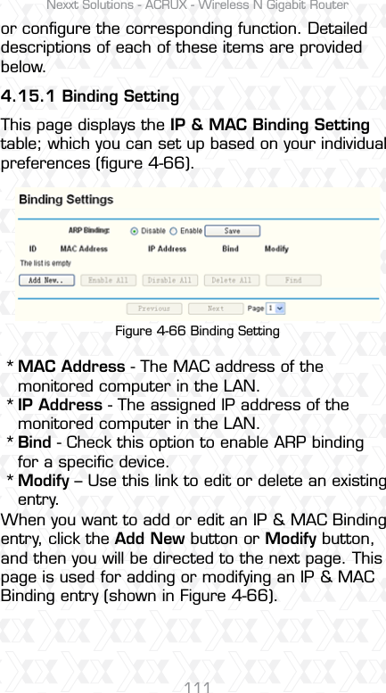 Nexxt Solutions - ACRUX - Wireless N Gigabit Router111or conﬁgure the corresponding function. Detailed descriptions of each of these items are provided below.4.15.1 Binding SettingThis page displays the IP &amp; MAC Binding Setting table; which you can set up based on your individual preferences (ﬁgure 4-66). Figure 4-66 Binding SettingMAC Address - The MAC address of the monitored computer in the LAN. IP Address - The assigned IP address of the monitored computer in the LAN. Bind - Check this option to enable ARP binding for a speciﬁc device. Modify – Use this link to edit or delete an existing entry.When you want to add or edit an IP &amp; MAC Binding entry, click the Add New button or Modify button, and then you will be directed to the next page. This page is used for adding or modifying an IP &amp; MAC Binding entry (shown in Figure 4-66).  ****
