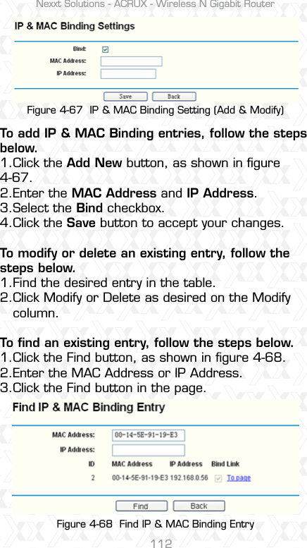 Nexxt Solutions - ACRUX - Wireless N Gigabit Router112Figure 4-67  IP &amp; MAC Binding Setting (Add &amp; Modify)Figure 4-68  Find IP &amp; MAC Binding EntryTo add IP &amp; MAC Binding entries, follow the steps below.1.Click the Add New button, as shown in ﬁgure 4-67. 2.Enter the MAC Address and IP Address.3.Select the Bind checkbox. 4.Click the Save button to accept your changes.To modify or delete an existing entry, follow the steps below.1.Find the desired entry in the table. 2.Click Modify or Delete as desired on the Modify    column. To ﬁnd an existing entry, follow the steps below.1.Click the Find button, as shown in ﬁgure 4-68.2.Enter the MAC Address or IP Address.3.Click the Find button in the page.
