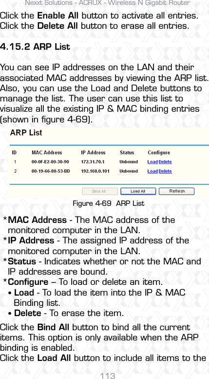 Nexxt Solutions - ACRUX - Wireless N Gigabit Router113Click the Enable All button to activate all entries.Click the Delete All button to erase all entries.4.15.2 ARP ListYou can see IP addresses on the LAN and their associated MAC addresses by viewing the ARP list. Also, you can use the Load and Delete buttons to manage the list. The user can use this list to visualize all the existing IP &amp; MAC binding entries (shown in ﬁgure 4-69).MAC Address - The MAC address of the monitored computer in the LAN.IP Address - The assigned IP address of the monitored computer in the LAN. Status - Indicates whether or not the MAC and IP addresses are bound.Conﬁgure – To load or delete an item.sLoad - To load the item into the IP &amp; MAC   Binding list. sDelete - To erase the item.Click the Bind All button to bind all the current items. This option is only available when the ARP binding is enabled.Click the Load All button to include all items to the Figure 4-69  ARP List****