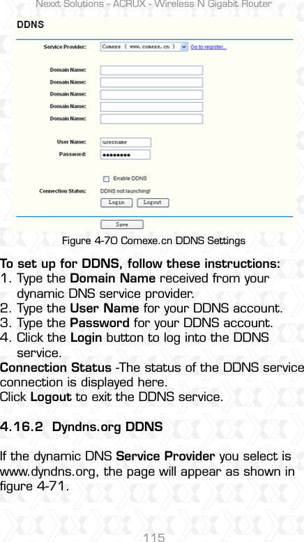 Nexxt Solutions - ACRUX - Wireless N Gigabit Router115Figure 4-70 Comexe.cn DDNS SettingsTo set up for DDNS, follow these instructions:1. Type the Domain Name received from your     dynamic DNS service provider.  2. Type the User Name for your DDNS account. 3. Type the Password for your DDNS account. 4. Click the Login button to log into the DDNS     service.Connection Status -The status of the DDNS service connection is displayed here.Click Logout to exit the DDNS service. 4.16.2 Dyndns.org DDNSIf the dynamic DNS Service Provider you select is www.dyndns.org, the page will appear as shown in ﬁgure 4-71.