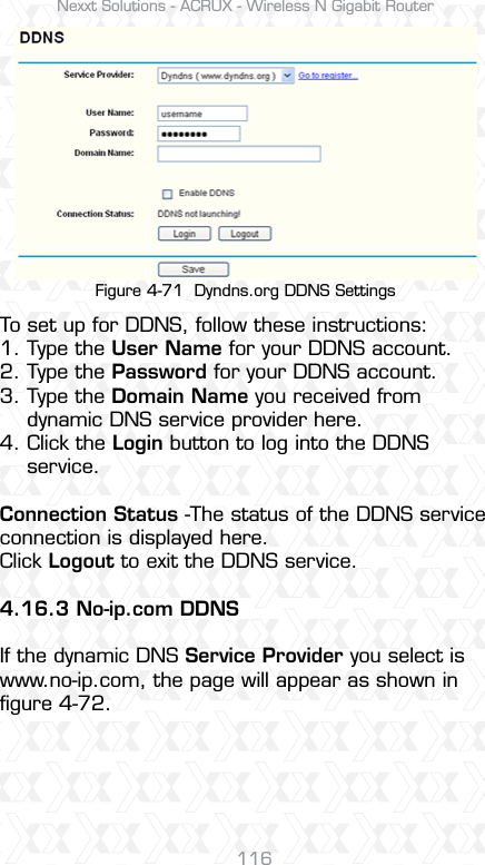 Nexxt Solutions - ACRUX - Wireless N Gigabit Router116Figure 4-71  Dyndns.org DDNS SettingsTo set up for DDNS, follow these instructions:1. Type the User Name for your DDNS account. 2. Type the Password for your DDNS account. 3. Type the Domain Name you received from     dynamic DNS service provider here. 4. Click the Login button to log into the DDNS    service.Connection Status -The status of the DDNS service connection is displayed here.Click Logout to exit the DDNS service. 4.16.3 No-ip.com DDNSIf the dynamic DNS Service Provider you select is www.no-ip.com, the page will appear as shown in ﬁgure 4-72.