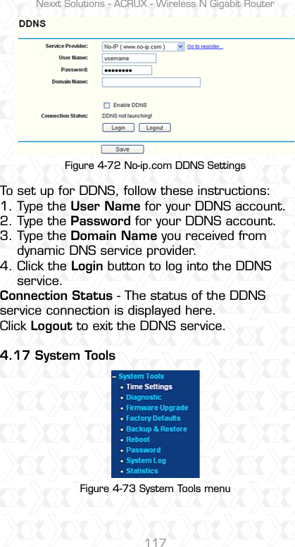 Nexxt Solutions - ACRUX - Wireless N Gigabit Router117Figure 4-72 No-ip.com DDNS SettingsFigure 4-73 System Tools menuTo set up for DDNS, follow these instructions:1. Type the User Name for your DDNS account. 2. Type the Password for your DDNS account. 3. Type the Domain Name you received from     dynamic DNS service provider.4. Click the Login button to log into the DDNS     service.Connection Status - The status of the DDNS service connection is displayed here.Click Logout to exit the DDNS service.4.17 System Tools