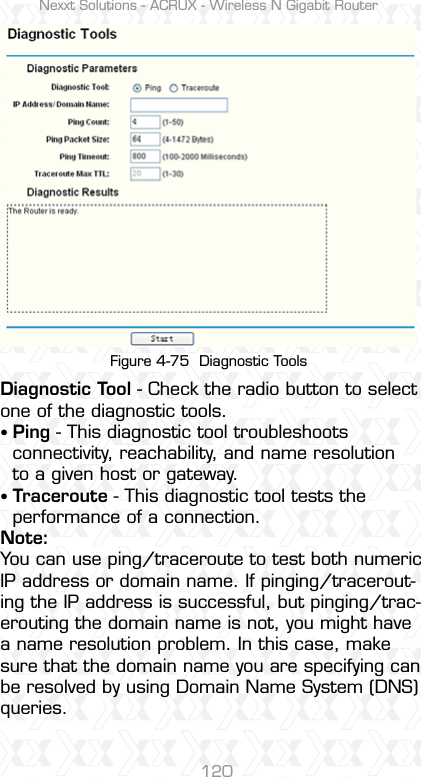 Nexxt Solutions - ACRUX - Wireless N Gigabit Router120Figure 4-75  Diagnostic ToolsDiagnostic Tool - Check the radio button to select one of the diagnostic tools.sPing - This diagnostic tool troubleshoots   connectivity, reachability, and name resolution   to a given host or gateway. sTraceroute - This diagnostic tool tests the   performance of a connection.Note:You can use ping/traceroute to test both numeric IP address or domain name. If pinging/tracerout-ing the IP address is successful, but pinging/trac-erouting the domain name is not, you might have a name resolution problem. In this case, make sure that the domain name you are specifying can be resolved by using Domain Name System (DNS) queries.