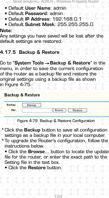 Nexxt Solutions - ACRUX - Wireless N Gigabit Router124Click the Backup button to save all conﬁguration settings as a backup ﬁle in your local computer. To upgrade the Router’s conﬁguration, follow the instructions below.s#LICKTHEBrowse… button to locate the update ﬁle for the router, or enter the exact path to the Setting ﬁle in the text box.s#LICKTHERestore button.Note:Any settings you have saved will be lost after the default settings are restored.4.17.5  Backup &amp; RestoreGo to “System Tools    Backup &amp; Restore” in the menu, in order to save the current conﬁguration of the router as a backup ﬁle and restore the original settings using a backup ﬁle as shown in Figure 4-75.s$EFAULTUser Name: admins$EFAULTPassword: admins$EFAULTIP Address: 192.168.0.1s$EFAULTSubnet Mask: 255.255.255.0** Figure 4-79  Backup &amp; Restore Conﬁguration
