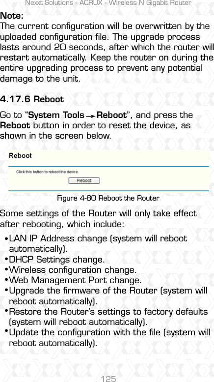 Nexxt Solutions - ACRUX - Wireless N Gigabit Router125Note:The current conﬁguration will be overwritten by the uploaded conﬁguration ﬁle. The upgrade process lasts around 20 seconds, after which the router will restart automatically. Keep the router on during the entire upgrading process to prevent any potential damage to the unit. 4.17.6 RebootGo to “System Tools    Reboot”, and press the Reboot button in order to reset the device, as shown in the screen below.Some settings of the Router will only take effect after rebooting, which include: Figure 4-80 Reboot the RouterLAN IP Address change (system will reboot automatically).DHCP Settings change.Wireless conﬁguration change.Web Management Port change.Upgrade the ﬁrmware of the Router (system will reboot automatically).Restore the Router’s settings to factory defaults (system will reboot automatically).Update the conﬁguration with the ﬁle (system will reboot automatically).sssssss