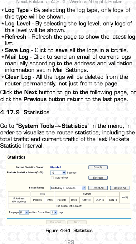 Nexxt Solutions - ACRUX - Wireless N Gigabit Router129Log Type - By selecting the log type, only logs of this type will be shown.Log Level - By selecting the log level, only logs of this level will be shown.Refresh - Refresh the page to show the latest log list. Save Log - Click to save all the logs in a txt ﬁle. Mail Log - Click to send an email of current logs manually according to the address and validation information set in Mail Settings. Clear Log - All the logs will be deleted from the router permanently, not just from the page.Click the Next button to go to the following page, or click the Previous button return to the last page.4.17.9 StatisticsGo to “System Tools    Statistics” in the menu, in order to visualize the router statistics, including the total trafﬁc and current trafﬁc of the last Packets Statistic Interval.****** Figure 4-84  Statistics