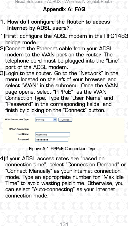Nexxt Solutions - ACRUX - Wireless N Gigabit Router131Appendix A: FAQ1. How do I conﬁgure the Router to access     Internet by ADSL users?First, conﬁgure the ADSL modem in the RFC1483 bridge mode.Connect the Ethernet cable from your ADSL modem to the WAN port on the router. The telephone cord must be plugged into the “Line” port of the ADSL modem.Login to the router. Go to the “Network” in the menu located on the left of your browser, and select “WAN” in the submenu. Once the WAN page opens, select “PPPoE”  as the WAN Connection Type. Type the “User Name” and “Password” in the corresponding ﬁelds, and ﬁnish by clicking on the “Connect” button.If your ADSL access rates are “based on connection time”, select “Connect on Demand” or “Connect Manually” as your Internet connection mode. Type an appropriate number for “Max Idle Time” to avoid wasting paid time. Otherwise, you can select “Auto-connecting” as your Internet connection mode.1)2)3)4)Figure A-1 PPPoE Connection Type