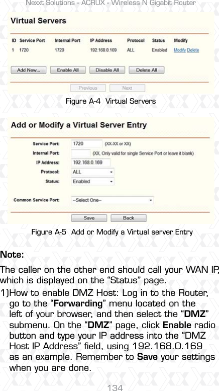 Nexxt Solutions - ACRUX - Wireless N Gigabit Router134Figure A-4  Virtual Servers Figure A-5  Add or Modify a Virtual server EntryNote:How to enable DMZ Host: Log in to the Router, go to the “Forwarding” menu located on the left of your browser, and then select the “DMZ” submenu. On the “DMZ” page, click Enable radio button and type your IP address into the “DMZ Host IP Address” ﬁeld, using 192.168.0.169 as an example. Remember to Save your settings when you are done.  The caller on the other end should call your WAN IP, which is displayed on the “Status” page.1)