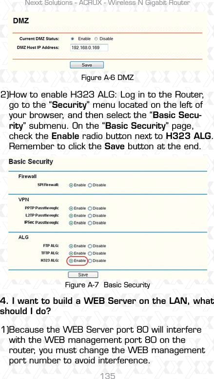 Nexxt Solutions - ACRUX - Wireless N Gigabit Router135Figure A-6 DMZFigure A-7  Basic SecurityHow to enable H323 ALG: Log in to the Router, go to the “Security” menu located on the left of your browser, and then select the “Basic Secu-rity” submenu. On the “Basic Security” page, check the Enable radio button next to H323 ALG. Remember to click the Save button at the end.2)Because the WEB Server port 80 will interfere with the WEB management port 80 on the router, you must change the WEB management port number to avoid interference.4. I want to build a WEB Server on the LAN, what should I do?1)