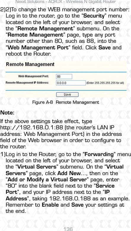 Nexxt Solutions - ACRUX - Wireless N Gigabit Router136Figure A-8  Remote Management2)To change the WEB management port number: Log in to the router, go to the “Security” menu located on the left of your browser, and select the “Remote Management” submenu. On the “Remote Management” page, type any port number other than 80, such as 88, into the “Web Management Port” ﬁeld. Click Save and reboot the Router.2)Note:Log in to the Router, go to the “Forwarding” menu located on the left of your browser, and select the “Virtual Servers” submenu. On the “Virtual Servers” page, click Add New…, then on the “Add or Modify a Virtual Server” page, enter “80” into the blank ﬁeld next to the “Service Port”, and your IP address next to the “IP Address”, taking 192.168.0.188 as an example. Remember to Enable and Save your settings at the end.  If the above settings take effect, type http://192.168.0.1:88 (the router’s LAN IP address: Web Management Port) in the address ﬁeld of the Web browser in order to conﬁgure to the router.1)