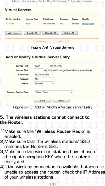 Nexxt Solutions - ACRUX - Wireless N Gigabit Router137Figure A-9  Virtual ServersFigure A-10  Add or Modify a Virtual server EntryMake sure the “Wireless Router Radio” is enabled.Make sure that the wireless stations’ SSID matches the Router’s SSID.Make sure the wireless stations have chosen the right encryption KEY when the router is encrypted.If the wireless connection is available, but you are unable to access the router, check the IP Address of your wireless stations.5. The wireless stations cannot connect to the Router.1)2)3)4)