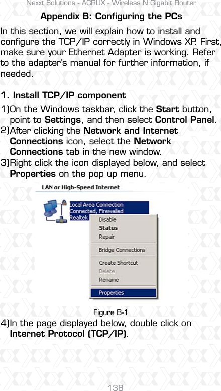Nexxt Solutions - ACRUX - Wireless N Gigabit Router138On the Windows taskbar, click the Start button, point to Settings, and then select Control Panel.After clicking the Network and Internet Connections icon, select the Network Connections tab in the new window.Right click the icon displayed below, and select Properties on the pop up menu.In the page displayed below, double click onInternet Protocol (TCP/IP).Figure B-1Appendix B: Conﬁguring the PCsIn this section, we will explain how to install and conﬁgure the TCP/IP correctly in Windows XP. First, make sure your Ethernet Adapter is working. Refer to the adapter’s manual for further information, if needed.1. Install TCP/IP component1)2)3)4)