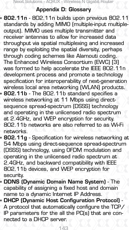 Nexxt Solutions - ACRUX - Wireless N Gigabit Router143Appendix D: Glossary802.11n - 802.11n builds upon previous 802.11 standards by adding MIMO (multiple-input multiple-output). MIMO uses multiple transmitter and receiver antennas to allow for increased data throughput via spatial multiplexing and increased range by exploiting the spatial diversity, perhaps through coding schemes like Alamouti coding. The Enhanced Wireless Consortium (EWC) [3] was formed to help accelerate the IEEE 802.11n development process and promote a technology speciﬁcation for interoperability of next-generation wireless local area networking (WLAN) products.802.11b - The 802.11b standard speciﬁes a wireless networking at 11 Mbps using direct-sequence spread-spectrum (DSSS) technology and operating in the unlicensed radio spectrum at 2.4GHz, and WEP encryption for security. 802.11b networks are also referred to as Wi-Fi networks.802.11g - Speciﬁcation for wireless networking at 54 Mbps using direct-sequence spread-spectrum (DSSS) technology, using OFDM modulation and operating in the unlicensed radio spectrum at 2.4GHz, and backward compatibility with IEEE 802.11b devices, and WEP encryption for security.DDNS (Dynamic Domain Name System) - The capability of assigning a ﬁxed host and domain name to a dynamic Internet IP Address. DHCP (Dynamic Host Conﬁguration Protocol) - A protocol that automatically conﬁgure the TCP/IP parameters for the all the PC(s) that are con-nected to a DHCP server.*****