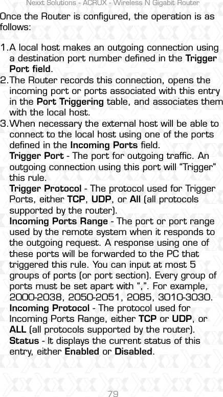 Nexxt Solutions - ACRUX - Wireless N Gigabit Router79Once the Router is conﬁgured, the operation is as follows:1.2.3.A local host makes an outgoing connection using a destination port number deﬁned in the Trigger Port ﬁeld. The Router records this connection, opens the incoming port or ports associated with this entry in the Port Triggering table, and associates them with the local host. When necessary the external host will be able to connect to the local host using one of the ports deﬁned in the Incoming Ports ﬁeld.Trigger Port - The port for outgoing trafﬁc. An outgoing connection using this port will “Trigger” this rule.Trigger Protocol - The protocol used for Trigger Ports, either TCP, UDP, or All (all protocols supported by the router).Incoming Ports Range - The port or port range used by the remote system when it responds to the outgoing request. A response using one of these ports will be forwarded to the PC that triggered this rule. You can input at most 5 groups of ports (or port section). Every group of ports must be set apart with “,”. For example, 2000-2038, 2050-2051, 2085, 3010-3030.Incoming Protocol - The protocol used for Incoming Ports Range, either TCP or UDP, or ALL (all protocols supported by the router).Status - It displays the current status of this entry, either Enabled or Disabled.