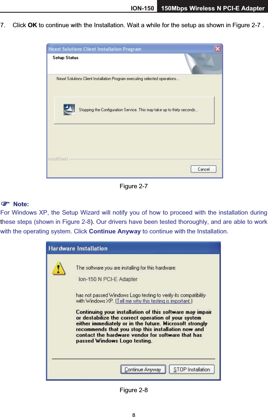 87. Click OK to continue with  the Installation. Wait a while for the setup as shown in Figure 2-7 .Figure 2-7 Note:For Windows XP, the Setup Wizard will notify you of how to proceed with the installation duringthese steps (shown in Figure 2-8). Our drivers have been tested thoroughly, and are able to work with the operating system. Click Continue Anyway to continue with the Installation. Figure 2-8 ION-150 150Mbps         Wireless         N PCI-E Adapter