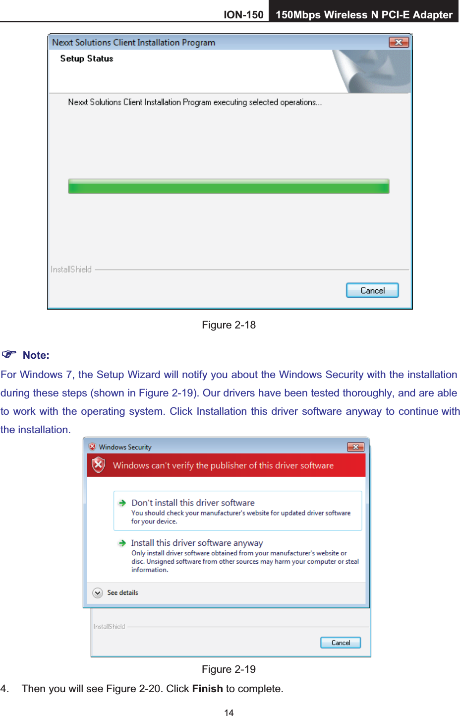 14Figure 2-18 Note:For Windows 7, the Setup Wizard will notify you about the Windows Security with the installation during these steps (shown in Figure 2-19). Our drivers have been tested thoroughly, and are able to work with the operating system. Click Installation this driver software anyway to continue withthe installation.Figure 2-19 4.  Then you will see Figure 2-20. Click Finish to complete. ION-150 150Mbps         Wireless         N PCI-E Adapter