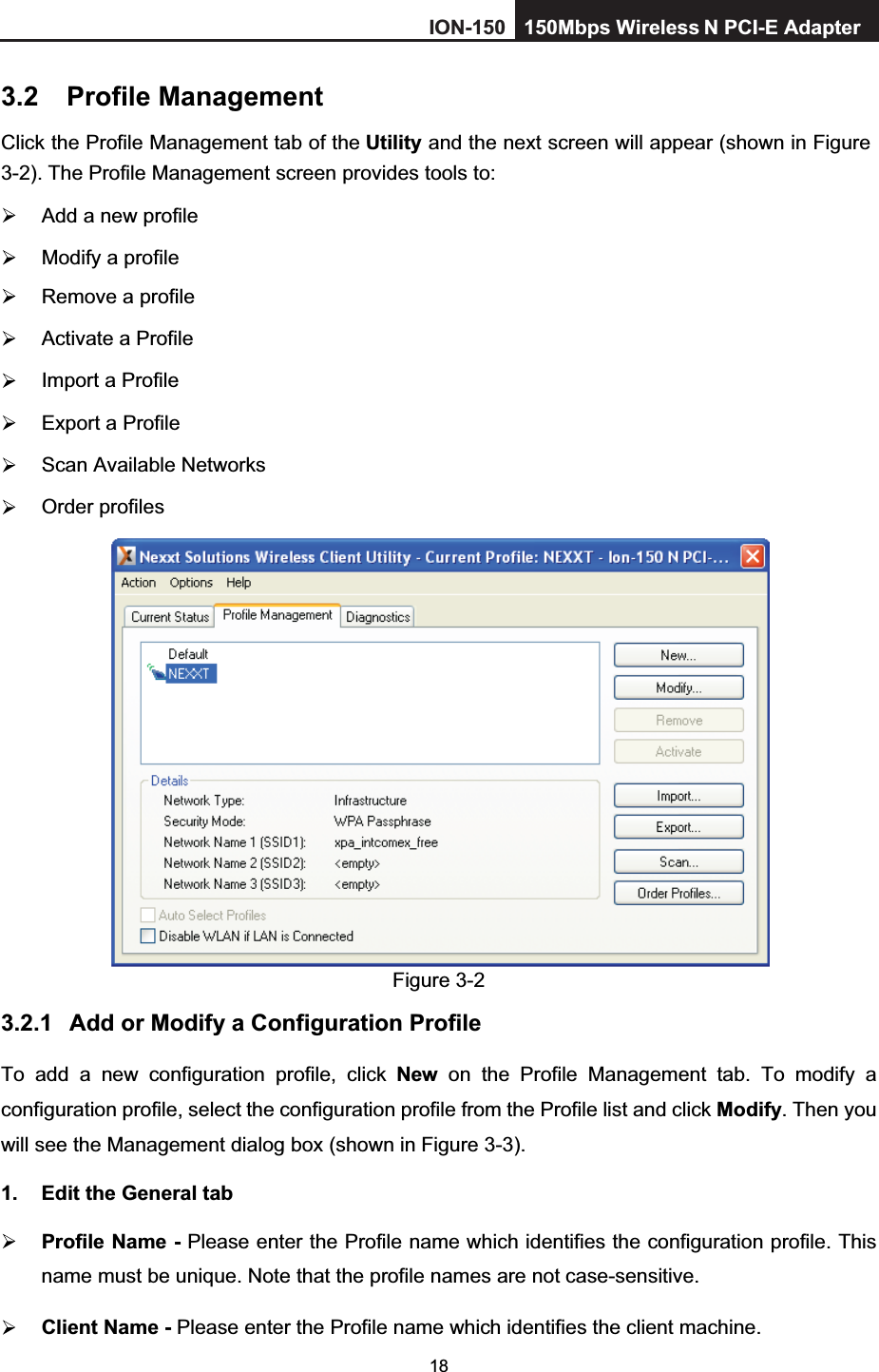 183.2 Profile Management Click the Profile Management tab of the Utility and the next screen will appear (shown in Figure 3-2). The Profile Management screen provides tools to:   Add a new profile   Modify a profile   Remove a profile   Activate a Profile   Import a Profile   Export a Profile  Scan Available Networks  Order profiles Figure 3-2 3.2.1 Add or Modify a Configuration Profile To add a new configuration profile, click New on the Profile Management tab. To modify a configuration profile, select the configuration profile from the Profile list and click Modify. Then you will see the Management dialog box (shown in Figure 3-3).1.  Edit the General tab Profile Name - Please enter the Profile name which identifies the configuration profile. This name must be unique. Note that the profile names are not case-sensitive. Client Name - Please enter the Profile name which identifies the client machine. ION-150 150Mbps Wireless  N PCI-E Adapter