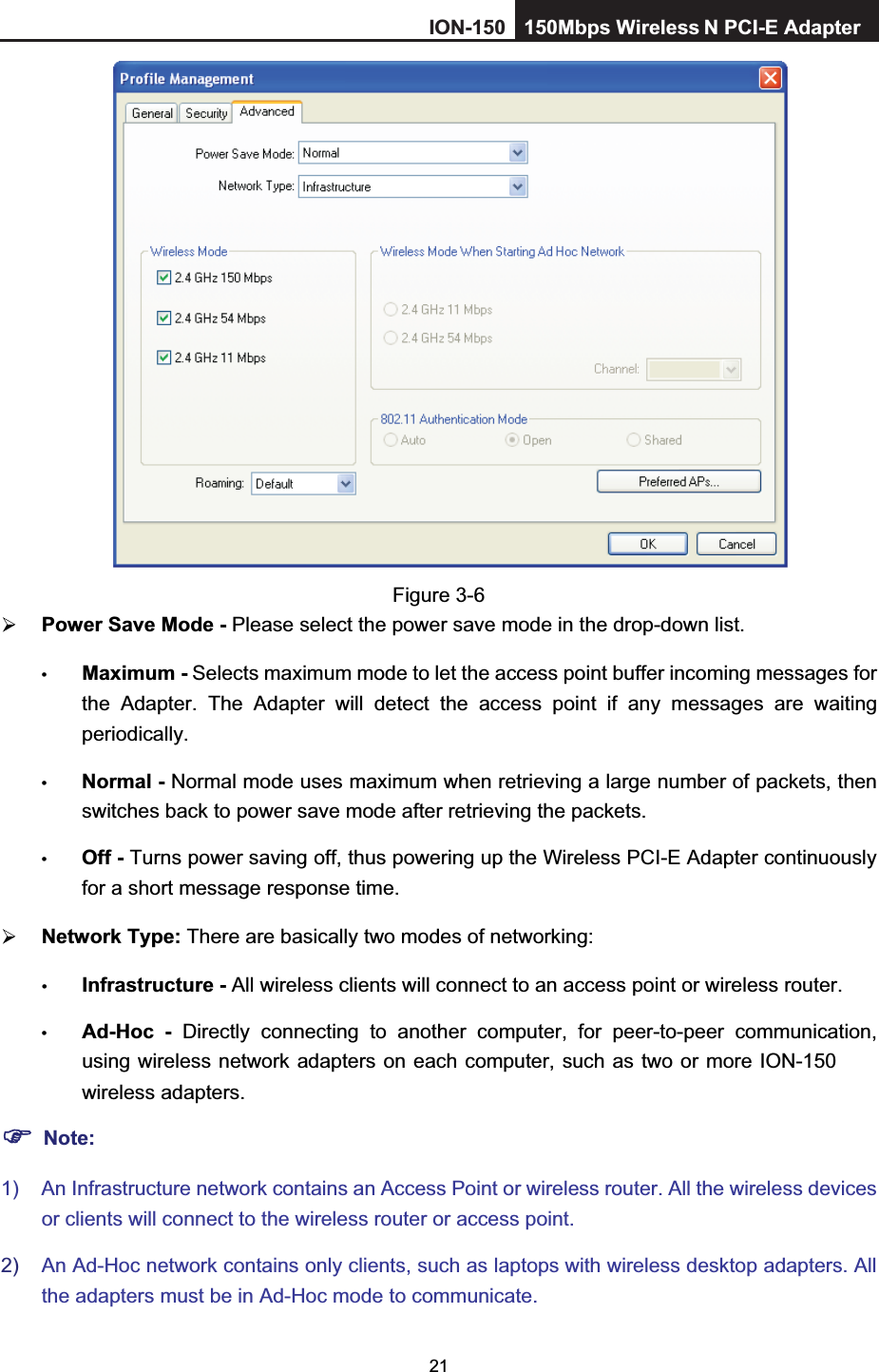 21Figure 3-6 Power Save Mode - Please select the power save mode in the drop-down list.tMaximum - Selects maximum mode to let the access point buffer incoming messages for the Adapter. The Adapter will detect the access point if any messages are waiting periodically. tNormal - Normal mode uses maximum when retrieving a large number of packets, then switches back to power save mode after retrieving the packets. tOff - Turns power saving off, thus powering up the Wireless PCI-E Adapter continuously for a short message response time. Network Type: There are basically two modes of networking: tInfrastructure - All wireless clients will connect to an access point or wireless router. tAd-Hoc - Directly connecting to another computer, for peer-to-peer communication, using wireless network adapters on each computer, such as two or more ION-150  wireless adapters. Note:1)  An Infrastructure network contains an Access Point or wireless router. All the wireless devices or clients will connect to the wireless router or access point. 2) An Ad-Hoc network contains only clients, such as laptops with wireless desktop adapters. All the adapters must be in Ad-Hoc mode to communicate.ION-150 150Mbps Wireless  N PCI-E Adapter