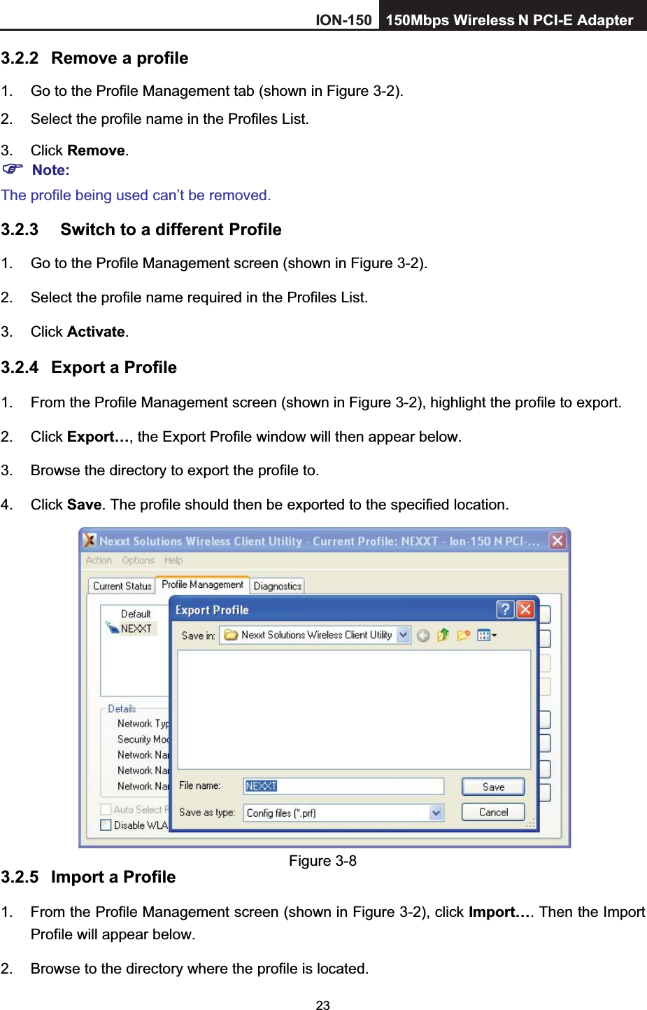 233.2.2 Remove a profile 1.  Go to the Profile Management tab (shown in Figure 3-2).2.  Select the profile name in the Profiles List. 3. Click Remove.Note:The profile being used can’t be removed. 3.2.3 Switch to a different Profile 1.  Go to the Profile Management screen (shown in Figure 3-2).2.  Select the profile name required in the Profiles List. 3. Click Activate.3.2.4 Export a Profile 1.  From the Profile Management screen (shown in Figure 3-2), highlight the profile to export. 2. Click Export…, the Export Profile window will then appear below. 3.  Browse the directory to export the profile to. 4. Click Save. The profile should then be exported to the specified location. Figure 3-8 3.2.5 Import a Profile 1.  From the Profile Management screen (shown in Figure 3-2), click Import…. Then the Import Profile will appear below. 2.  Browse to the directory where the profile is located. ION-150 150Mbps Wireless  N PCI-E Adapter