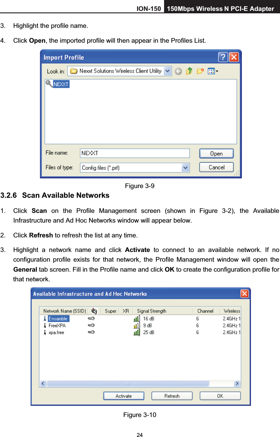 243.  Highlight the profile name. 4. Click Open, the imported profile will then appear in the Profiles List. Figure 3-9 3.2.6 Scan Available Networks 1. Click Scan on the Profile Management screen (shown in Figure 3-2), the Available Infrastructure and Ad Hoc Networks window will appear below. 2. Click Refresh to refresh the list at any time. 3.  Highlight a network name and click Activate to connect to an available network. If no configuration profile exists for that network, the Profile Management window will open the General tab screen. Fill in the Profile name and click OK to create the configuration profile for that network. Figure 3-10 ION-150 150Mbps Wireless  N PCI-E Adapter