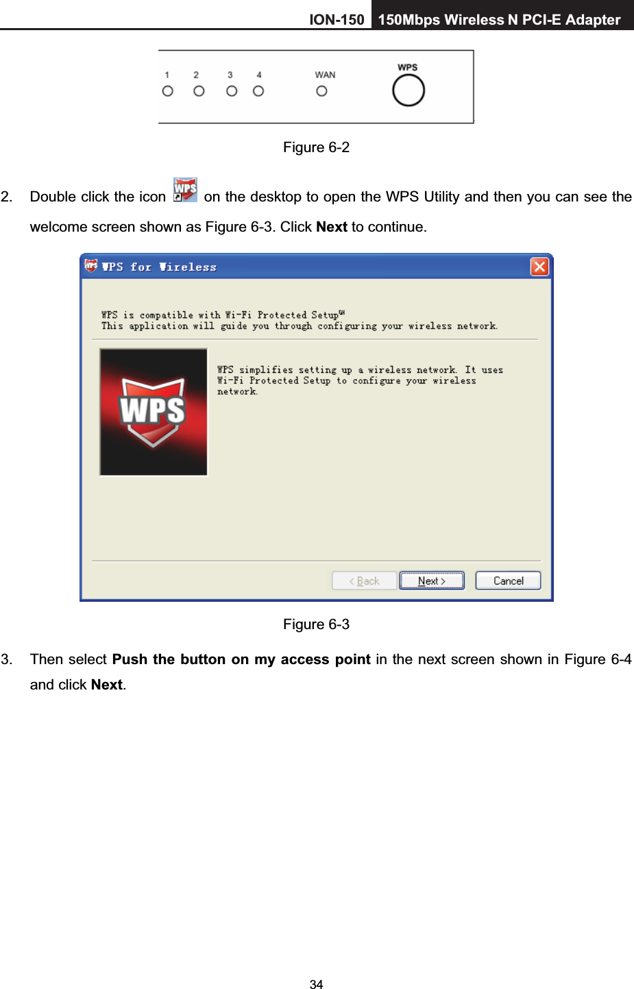 34Figure 6-2 2.  Double click the icon    on the desktop to open the WPS Utility and then you can see the welcome screen shown as Figure 6-3. Click Next to continue.   Figure 6-3 3. Then select Push the button on my access point in the next screen shown in Figure 6-4and click Next.ION-150 150Mbps Wireless  N PCI-E Adapter