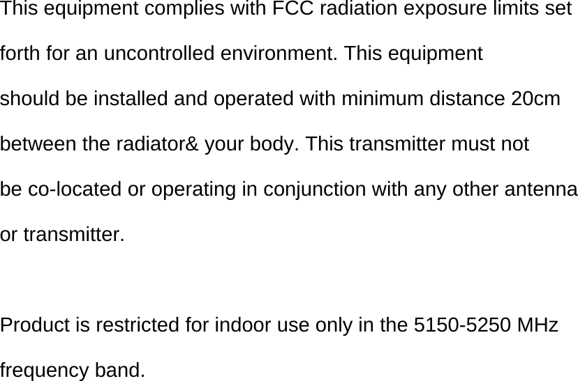  This equipment complies with FCC radiation exposure limits set  forth for an uncontrolled environment. This equipment should be installed and operated with minimum distance 20cm  between the radiator&amp; your body. This transmitter must not be co-located or operating in conjunction with any other antenna or transmitter.   Product is restricted for indoor use only in the 5150-5250 MHz  frequency band.   
