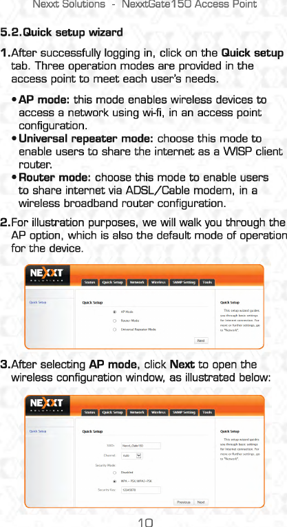 Nexxt Solutions  -NexxtGate150 Access Point 5.2.Quick setup wizard 1.After successfully logging in,  click on the Quick setup tab. Three operation modes are provided in the access point to meet each user&apos;s needs. •AP mode:  this mode enables wireless devices to access a network using wi-fi, in an access point configuration. •Universal repeater mode:  choose this mode to enable users to share the internet as a WISP client router. •Router mode:  choose this mode to enable users to share internet via ADSL/Cable modem, in a wireless broadband router configuration. 2.For illustration purposes, we will walk you through the AP  option,  which is also the default mode of operation for the device. 3.After selecting AP mode,  click Next to open the wireless configuration window,  as illustrated below: 10 